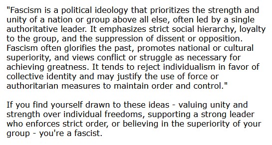 "Fascism is a political ideology that prioritizes the strength and unity of a nation or group above all else, often led by a single authoritative leader. It emphasizes strict social hierarchy, loyalty to the group, and the suppression of dissent or opposition. Fascism often glorifies the past, promotes national or cultural superiority, and views conflict or struggle as necessary for achieving greatness. It tends to reject individualism in favor of collective identity and may justify the use of force or authoritarian measures to maintain order and control."  If you find yourself drawn to these ideas - valuing unity and strength over individual freedoms, supporting a strong leader who enforces strict order, or believing in the superiority of your group - you're a fascist.